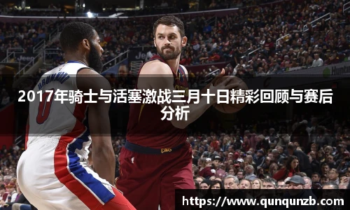 2017年骑士与活塞激战三月十日精彩回顾与赛后分析