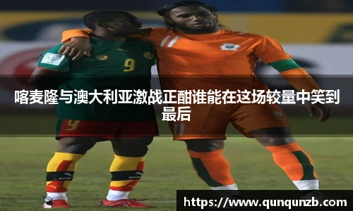 喀麦隆与澳大利亚激战正酣谁能在这场较量中笑到最后